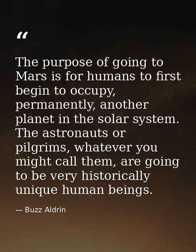 The purpose of going to Mars is for humans to first begin to occupy, permanently, another planet in the solar system. Th — Buzz Aldrin