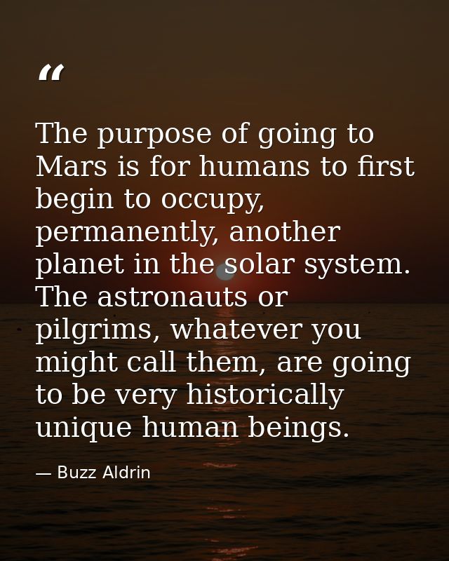 The purpose of going to Mars is for humans to first begin to occupy, permanently, another planet in the solar system. Th — Buzz Aldrin