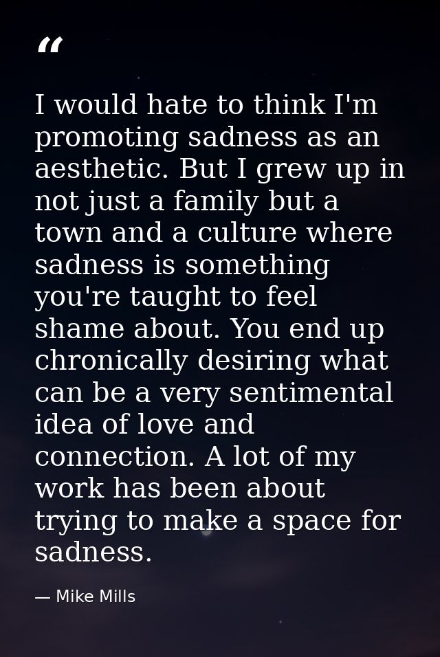 I would hate to think I'm promoting sadness as an aesthetic. But I grew up in not just a family but a town and a culture — Mike Mills