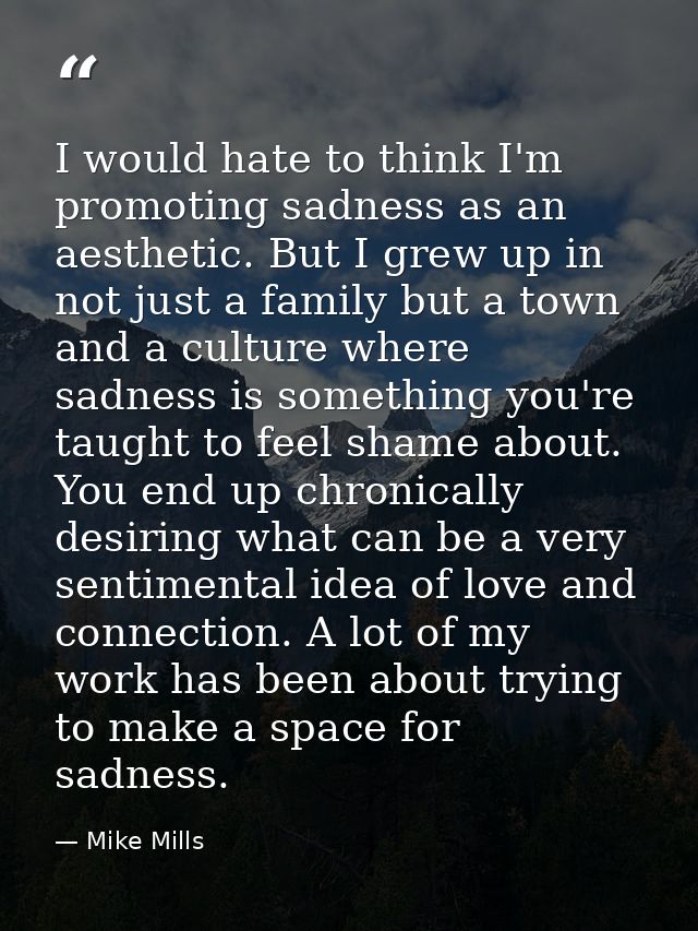 I would hate to think I'm promoting sadness as an aesthetic. But I grew up in not just a family but a town and a culture — Mike Mills