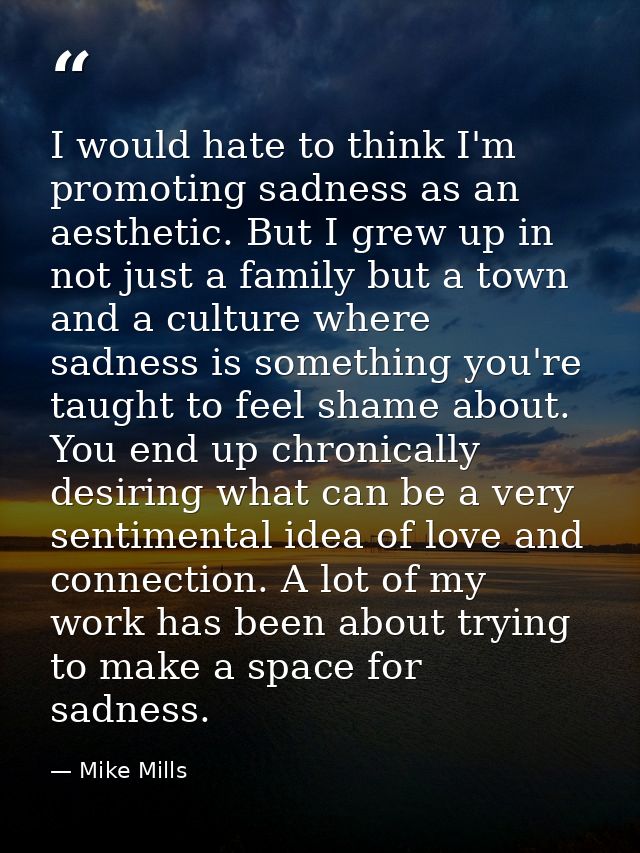 I would hate to think I'm promoting sadness as an aesthetic. But I grew up in not just a family but a town and a culture — Mike Mills