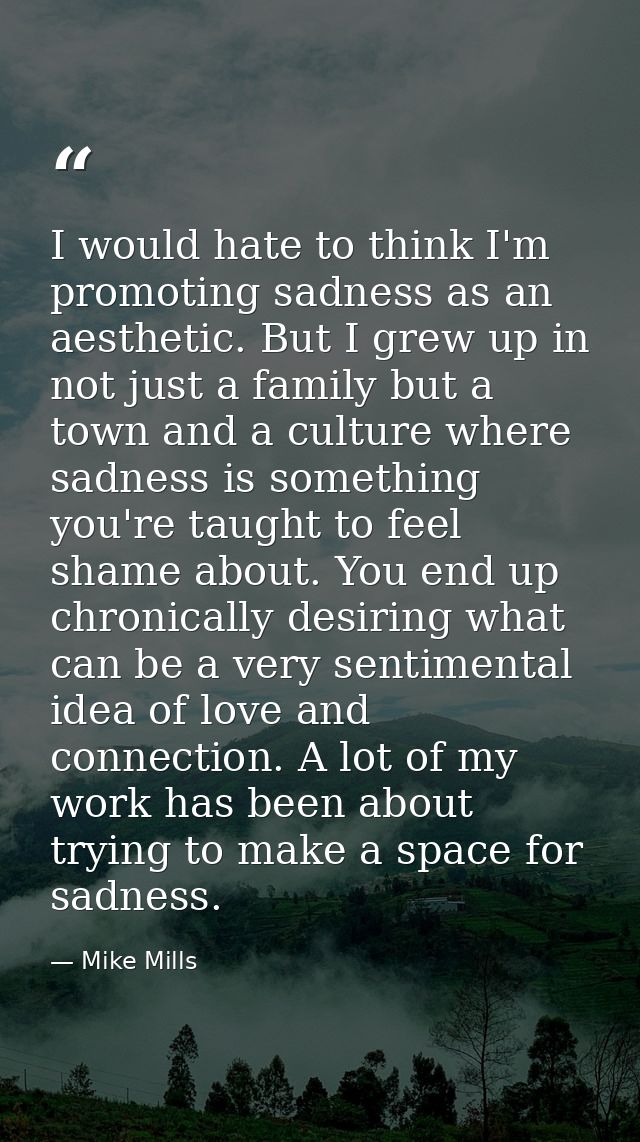 I would hate to think I'm promoting sadness as an aesthetic. But I grew up in not just a family but a town and a culture — Mike Mills