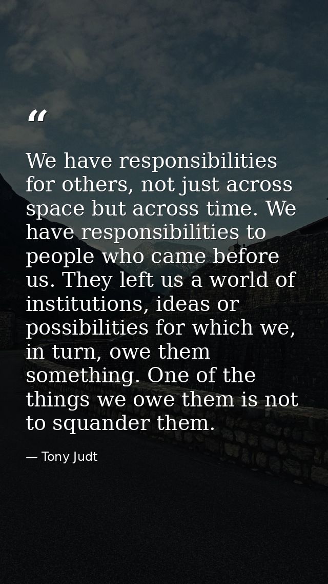 We have responsibilities for others, not just across space but across time. We have responsibilities to people who came  — Tony Judt