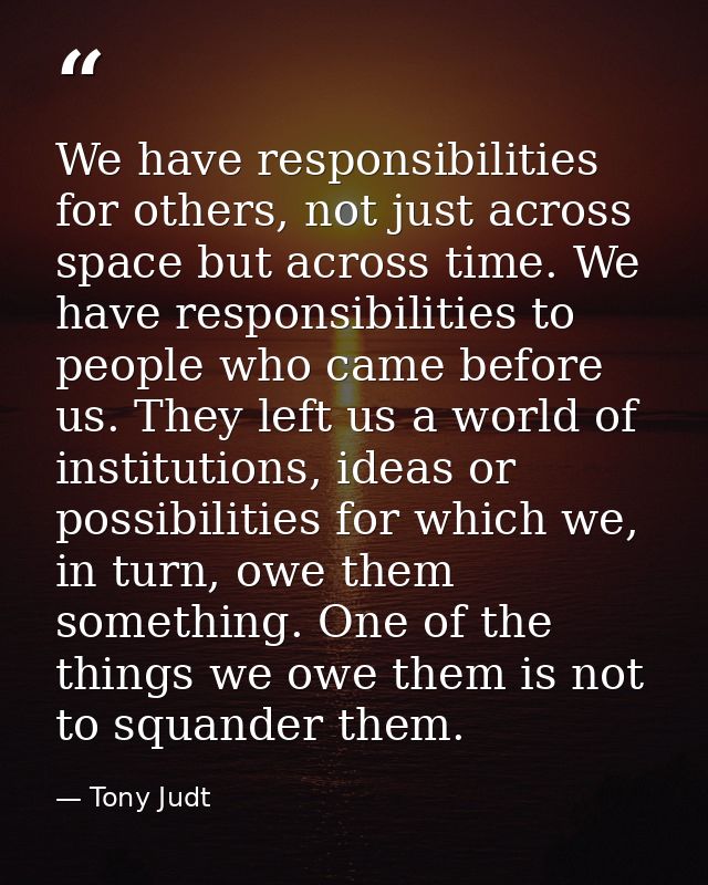 We have responsibilities for others, not just across space but across time. We have responsibilities to people who came  — Tony Judt