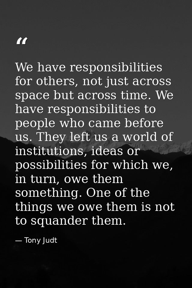 We have responsibilities for others, not just across space but across time. We have responsibilities to people who came  — Tony Judt