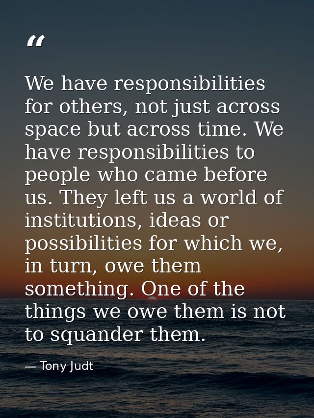 We have responsibilities for others, not just across space but across time. We have responsibilities to people who came  — Tony Judt