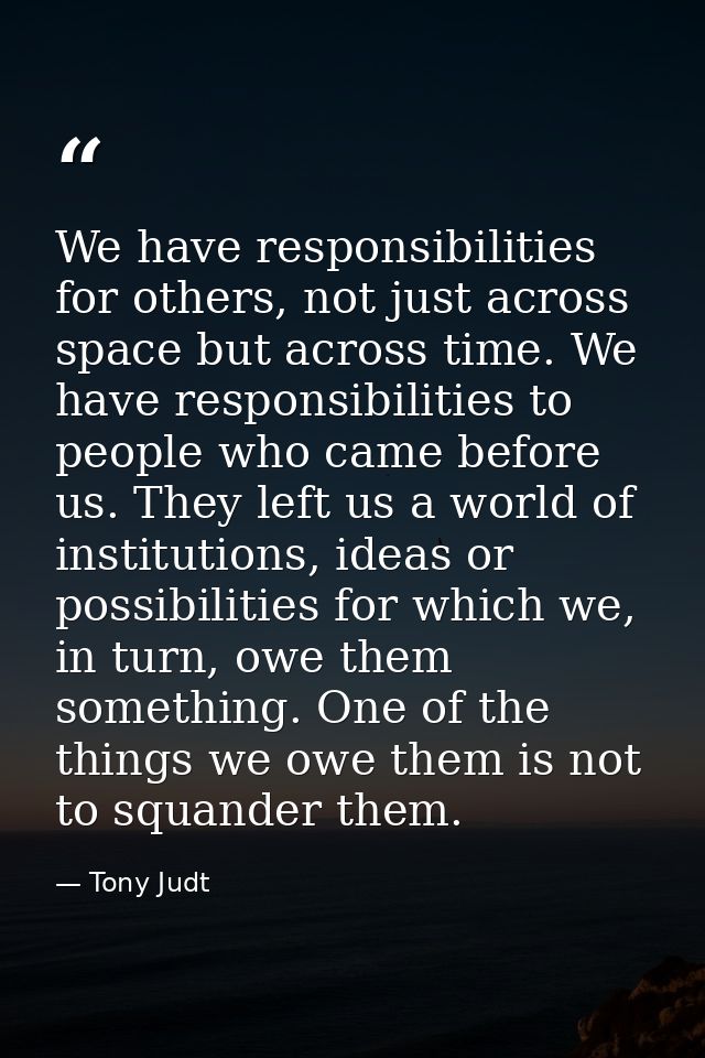 We have responsibilities for others, not just across space but across time. We have responsibilities to people who came  — Tony Judt