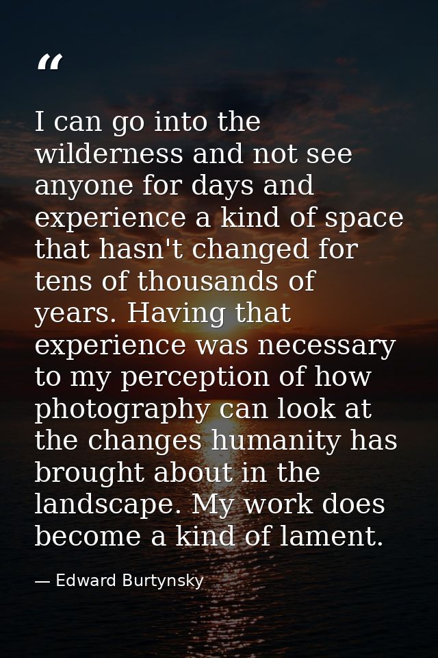 I can go into the wilderness and not see anyone for days and experience a kind of space that hasn't changed for tens of  — Edward Burtynsky