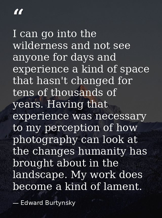 I can go into the wilderness and not see anyone for days and experience a kind of space that hasn't changed for tens of  — Edward Burtynsky