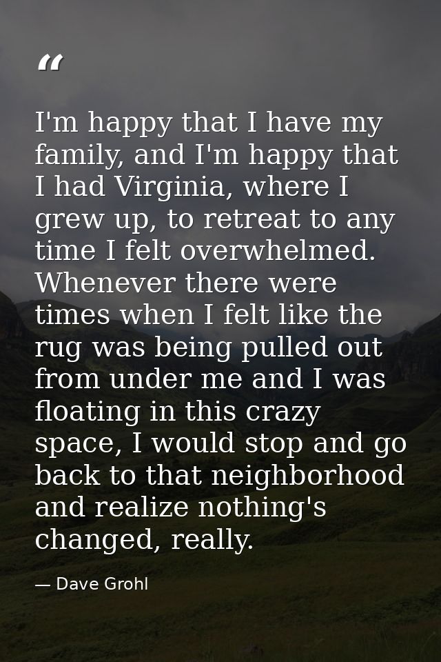 I'm happy that I have my family, and I'm happy that I had Virginia, where I grew up, to retreat to any time I felt overw — Dave Grohl