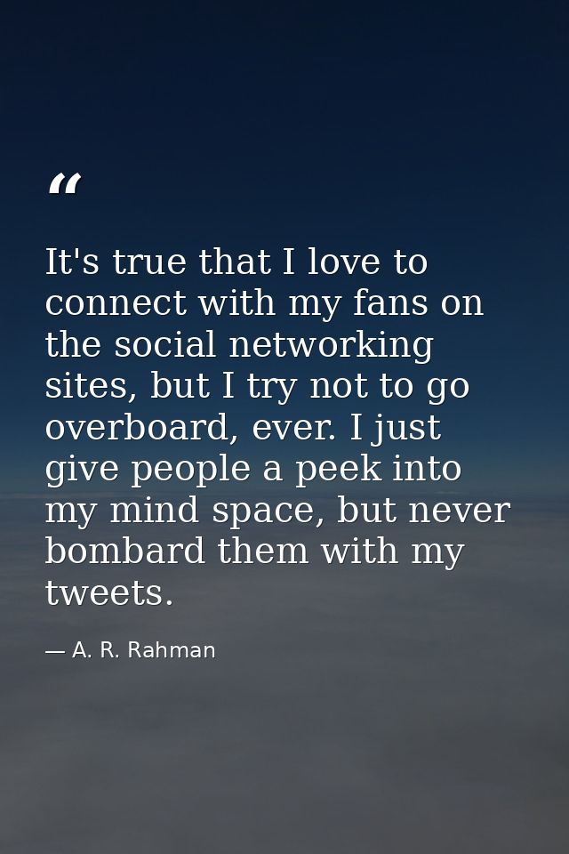 It's true that I love to connect with my fans on the social networking sites, but I try not to go overboard, ever. I jus — A. R. Rahman