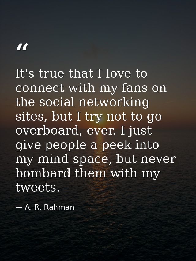 It's true that I love to connect with my fans on the social networking sites, but I try not to go overboard, ever. I jus — A. R. Rahman