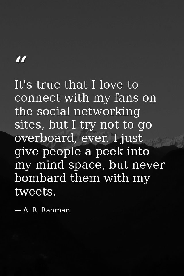 It's true that I love to connect with my fans on the social networking sites, but I try not to go overboard, ever. I jus — A. R. Rahman