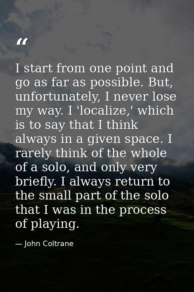 I start from one point and go as far as possible. But, unfortunately, I never lose my way. I 'localize,' which is to say — John Coltrane