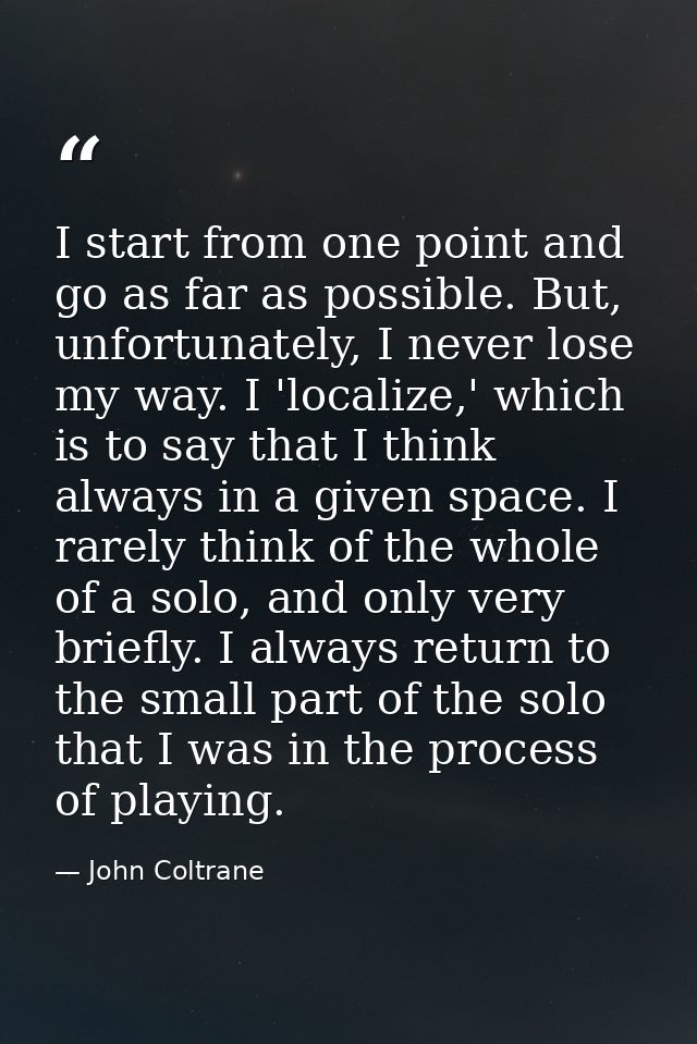 I start from one point and go as far as possible. But, unfortunately, I never lose my way. I 'localize,' which is to say — John Coltrane