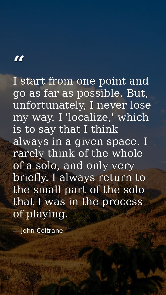 I start from one point and go as far as possible. But, unfortunately, I never lose my way. I 'localize,' which is to say — John Coltrane