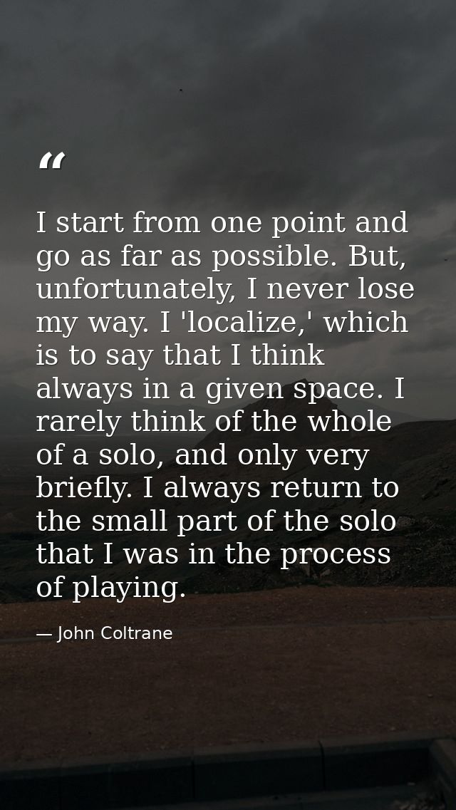 I start from one point and go as far as possible. But, unfortunately, I never lose my way. I 'localize,' which is to say — John Coltrane