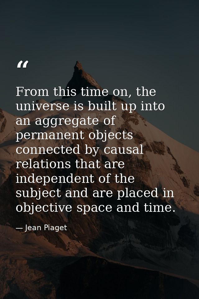 From this time on, the universe is built up into an aggregate of permanent objects connected by causal relations that ar — Jean Piaget