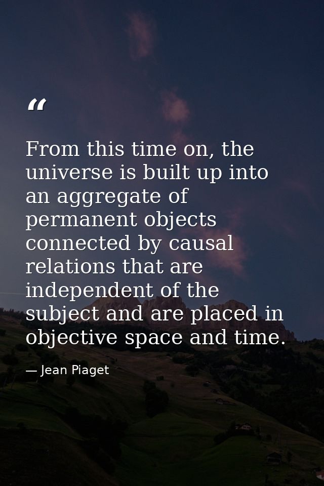 From this time on, the universe is built up into an aggregate of permanent objects connected by causal relations that ar — Jean Piaget