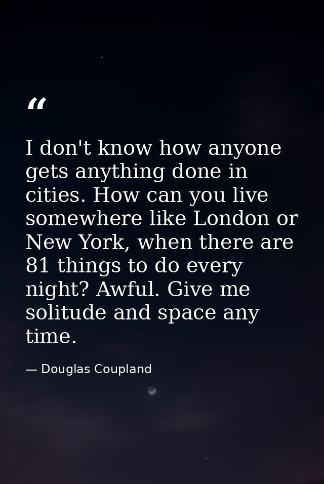I don't know how anyone gets anything done in cities. How can you live somewhere like London or New York, when there are — Douglas Coupland
