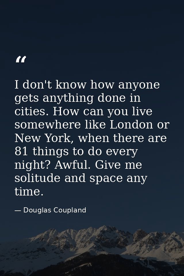 I don't know how anyone gets anything done in cities. How can you live somewhere like London or New York, when there are — Douglas Coupland