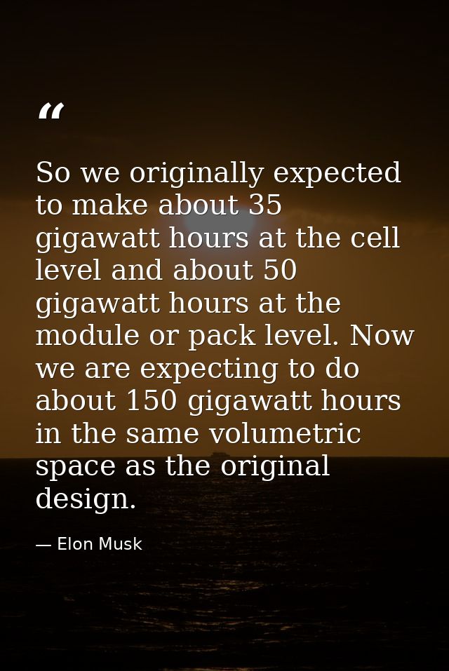 So we originally expected to make about 35 gigawatt hours at the cell level and about 50 gigawatt hours at the module or — Elon Musk