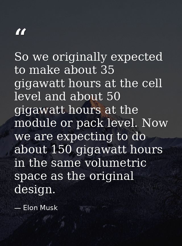 So we originally expected to make about 35 gigawatt hours at the cell level and about 50 gigawatt hours at the module or — Elon Musk