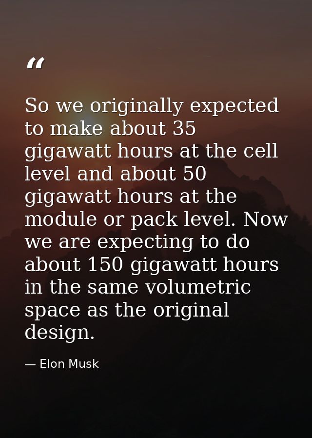 So we originally expected to make about 35 gigawatt hours at the cell level and about 50 gigawatt hours at the module or — Elon Musk