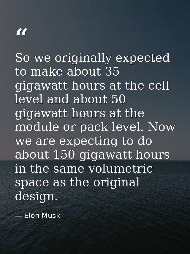 So we originally expected to make about 35 gigawatt hours at the cell level and about 50 gigawatt hours at the module or — Elon Musk