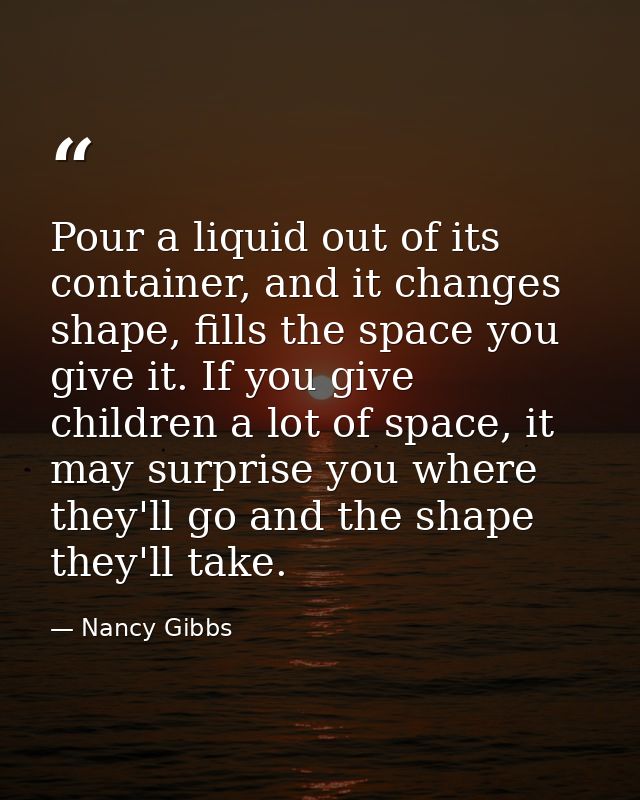 Pour a liquid out of its container, and it changes shape, fills the space you give it. If you give children a lot of spa — Nancy Gibbs