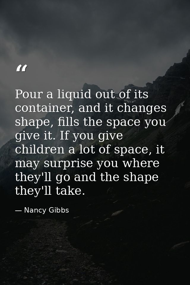 Pour a liquid out of its container, and it changes shape, fills the space you give it. If you give children a lot of spa — Nancy Gibbs