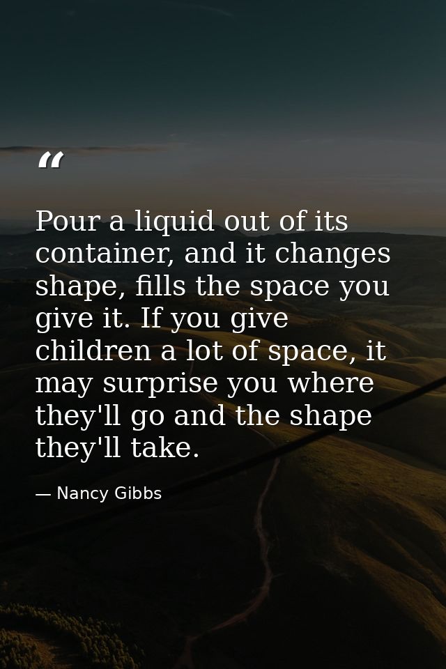 Pour a liquid out of its container, and it changes shape, fills the space you give it. If you give children a lot of spa — Nancy Gibbs