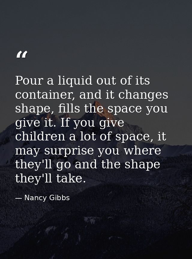 Pour a liquid out of its container, and it changes shape, fills the space you give it. If you give children a lot of spa — Nancy Gibbs
