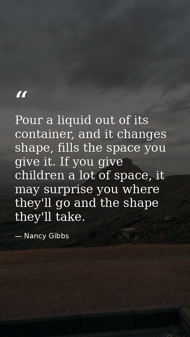 Pour a liquid out of its container, and it changes shape, fills the space you give it. If you give children a lot of spa — Nancy Gibbs