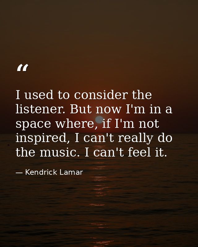 I used to consider the listener. But now I'm in a space where, if I'm not inspired, I can't really do the music. I can't — Kendrick Lamar