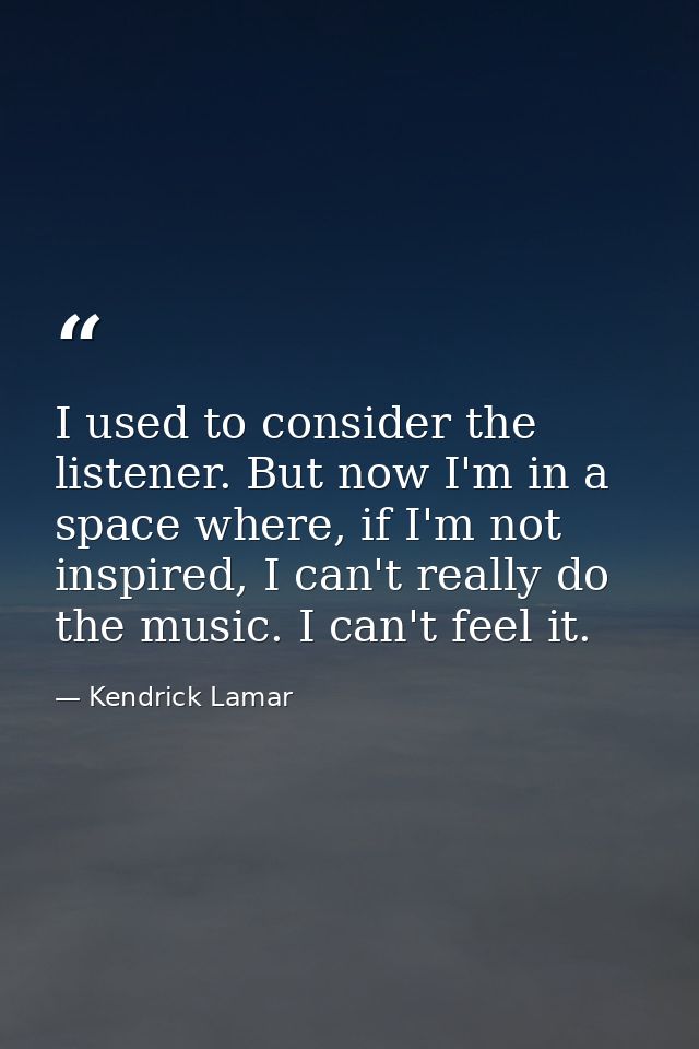 I used to consider the listener. But now I'm in a space where, if I'm not inspired, I can't really do the music. I can't — Kendrick Lamar