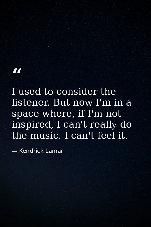 I used to consider the listener. But now I'm in a space where, if I'm not inspired, I can't really do the music. I can't — Kendrick Lamar
