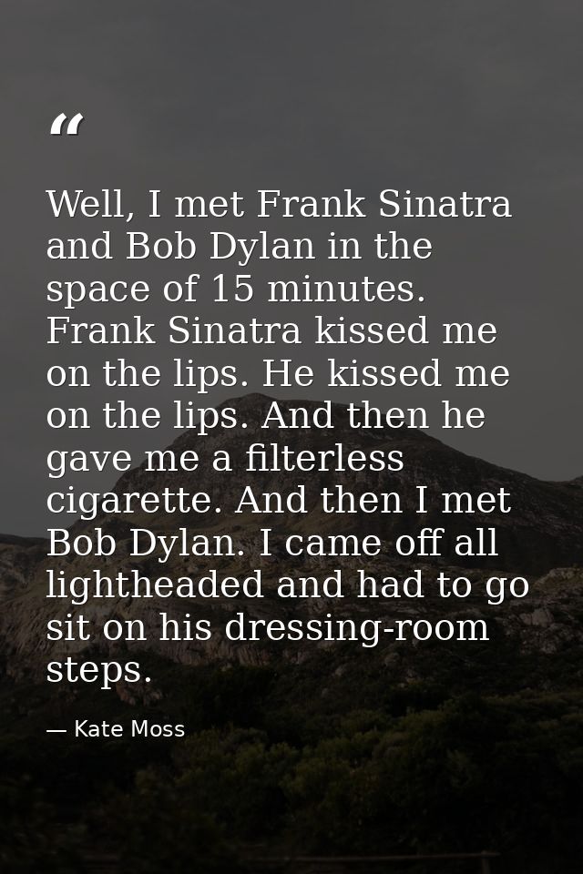 Well, I met Frank Sinatra and Bob Dylan in the space of 15 minutes. Frank Sinatra kissed me on the lips. He kissed me on — Kate Moss