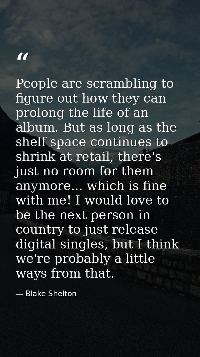 People are scrambling to figure out how they can prolong the life of an album. But as long as the shelf space continues  — Blake Shelton
