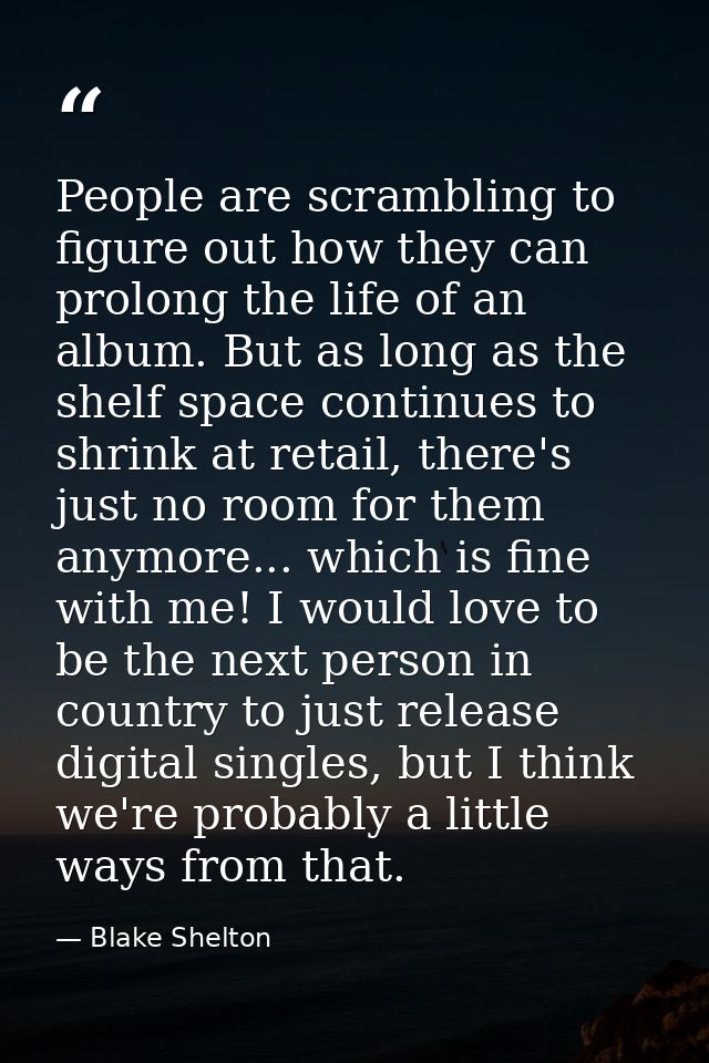 People are scrambling to figure out how they can prolong the life of an album. But as long as the shelf space continues  — Blake Shelton