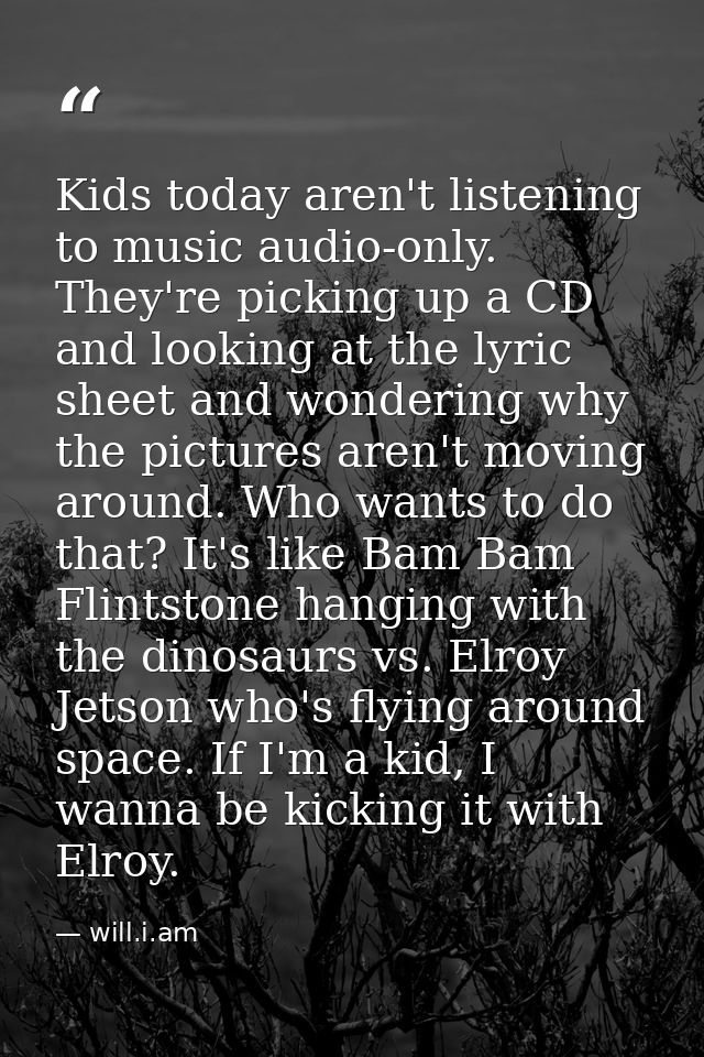 Kids today aren't listening to music audio-only. They're picking up a CD and looking at the lyric sheet and wondering wh — will.i.am
