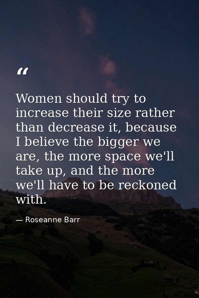 Women should try to increase their size rather than decrease it, because I believe the bigger we are, the more space we' — Roseanne Barr