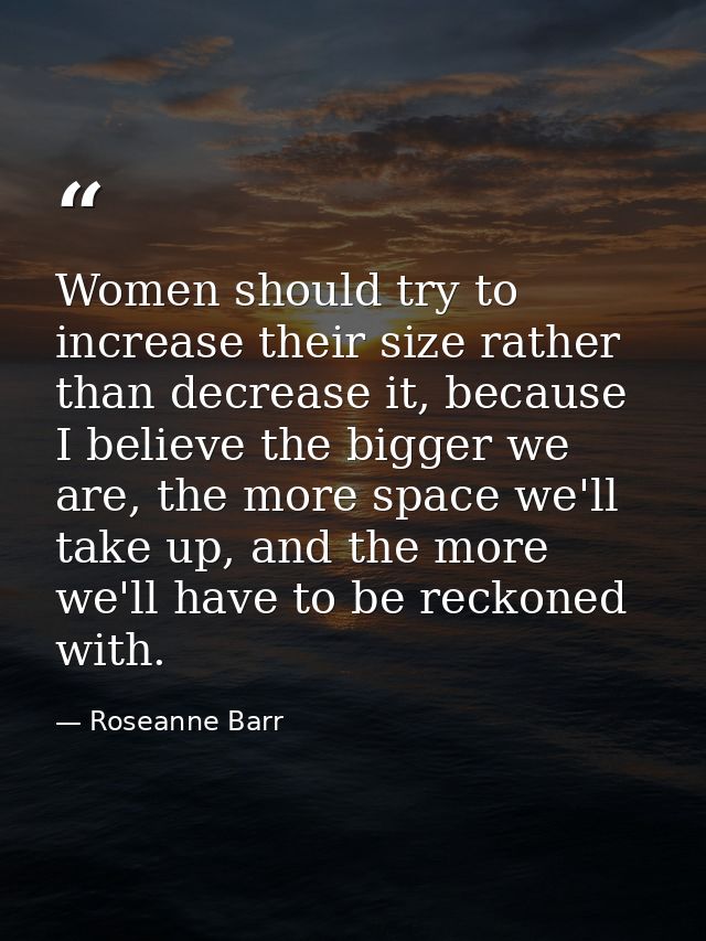 Women should try to increase their size rather than decrease it, because I believe the bigger we are, the more space we' — Roseanne Barr