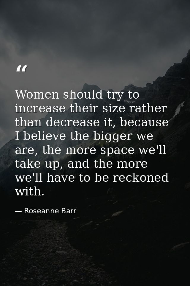 Women should try to increase their size rather than decrease it, because I believe the bigger we are, the more space we' — Roseanne Barr