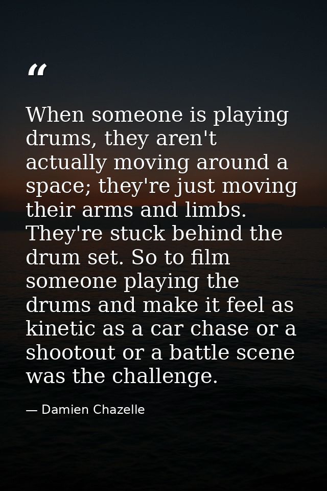 When someone is playing drums, they aren't actually moving around a space; they're just moving their arms and limbs. The — Damien Chazelle