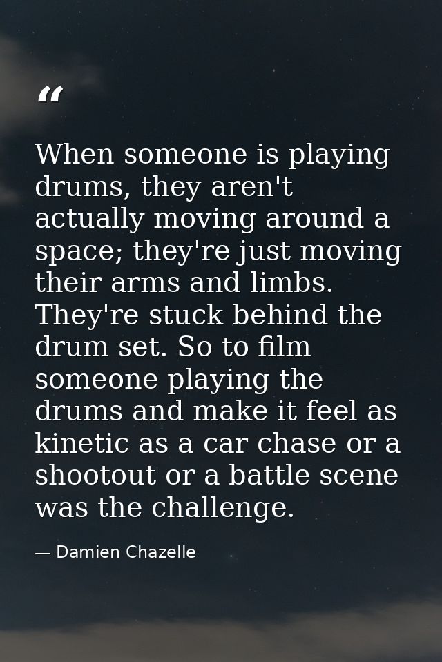 When someone is playing drums, they aren't actually moving around a space; they're just moving their arms and limbs. The — Damien Chazelle