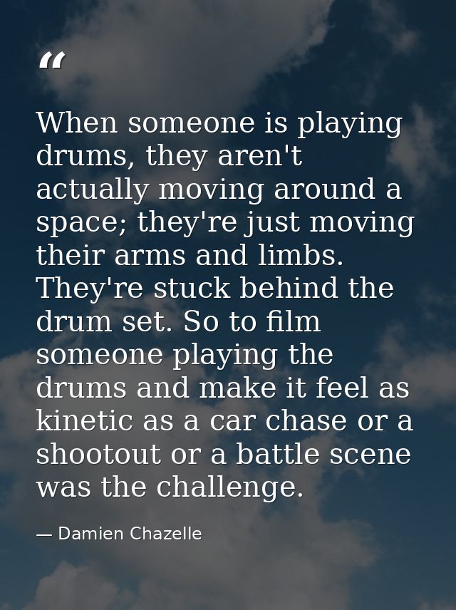 When someone is playing drums, they aren't actually moving around a space; they're just moving their arms and limbs. The — Damien Chazelle