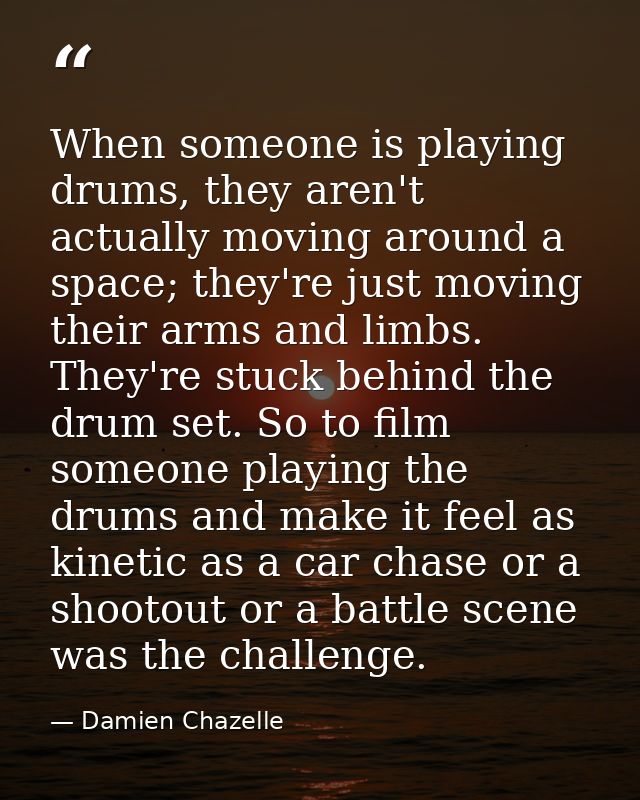 When someone is playing drums, they aren't actually moving around a space; they're just moving their arms and limbs. The — Damien Chazelle
