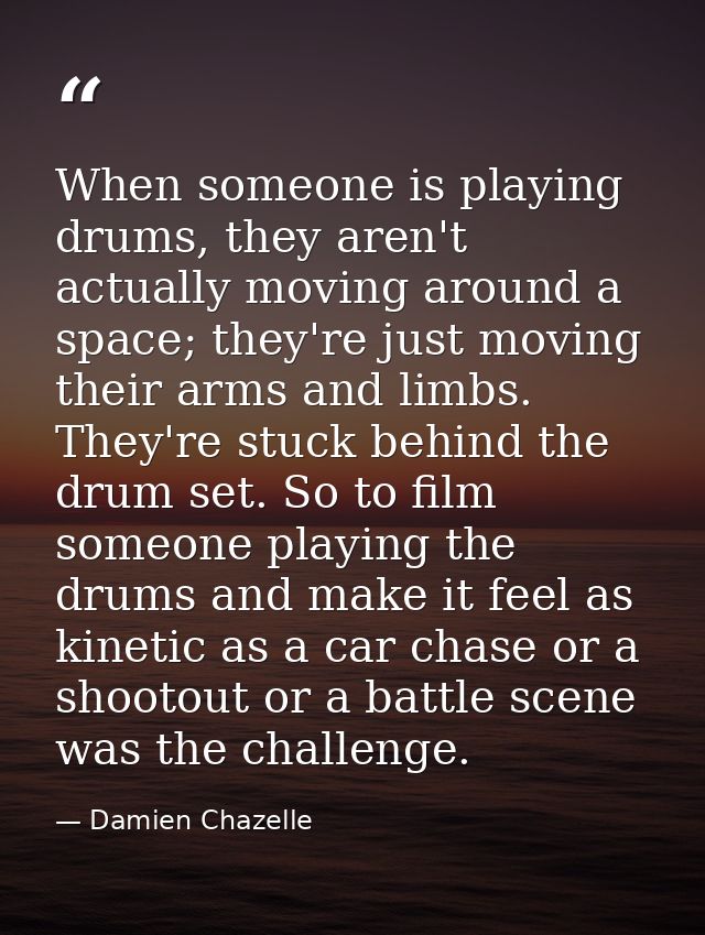 When someone is playing drums, they aren't actually moving around a space; they're just moving their arms and limbs. The — Damien Chazelle