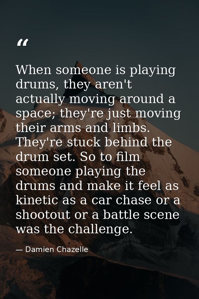 When someone is playing drums, they aren't actually moving around a space; they're just moving their arms and limbs. The — Damien Chazelle